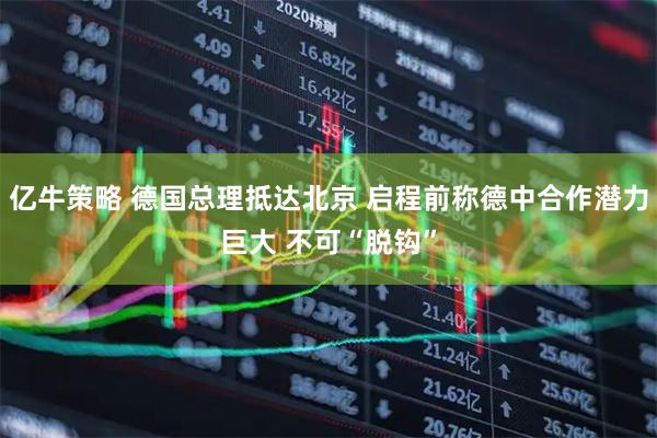 亿牛策略 德国总理抵达北京 启程前称德中合作潜力巨大 不可“脱钩”