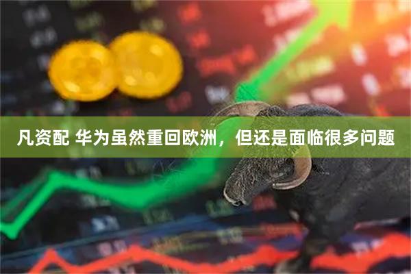 凡资配 华为虽然重回欧洲，但还是面临很多问题