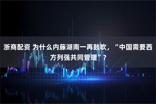 浙商配资 为什么内藤湖南一再鼓吹，“中国需要西方列强共同管理”？
