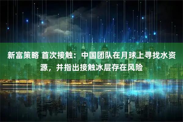 新富策略 首次接触：中国团队在月球上寻找水资源，并指出接触冰层存在风险