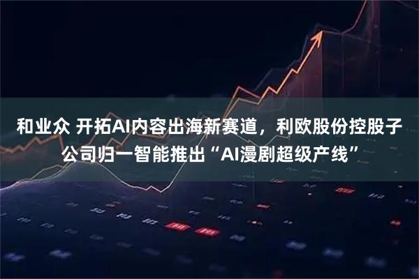 和业众 开拓AI内容出海新赛道，利欧股份控股子公司归一智能推出“AI漫剧超级产线”