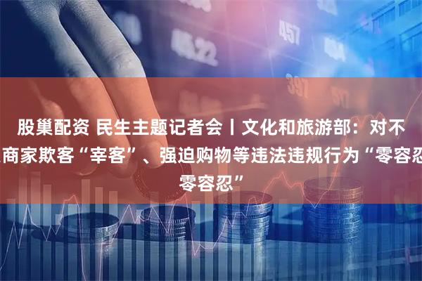 股巢配资 民生主题记者会丨文化和旅游部：对不良商家欺客“宰客”、强迫购物等违法违规行为“零容忍”
