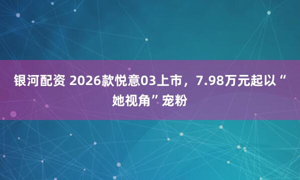 银河配资 2026款悦意03上市，7.98万元起以“她视角”宠粉