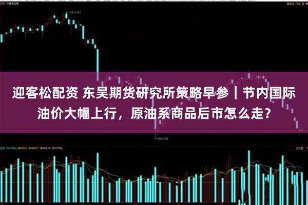 迎客松配资 东吴期货研究所策略早参｜节内国际油价大幅上行，原油系商品后市怎么走？