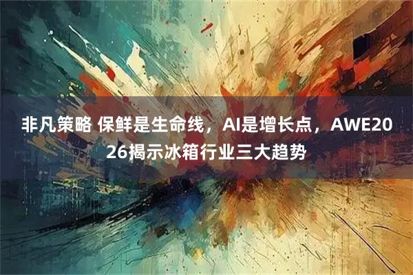 非凡策略 保鲜是生命线，AI是增长点，AWE2026揭示冰箱行业三大趋势