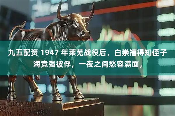 九五配资 1947 年莱芜战役后，白崇禧得知侄子海竞强被俘，一夜之间愁容满面，