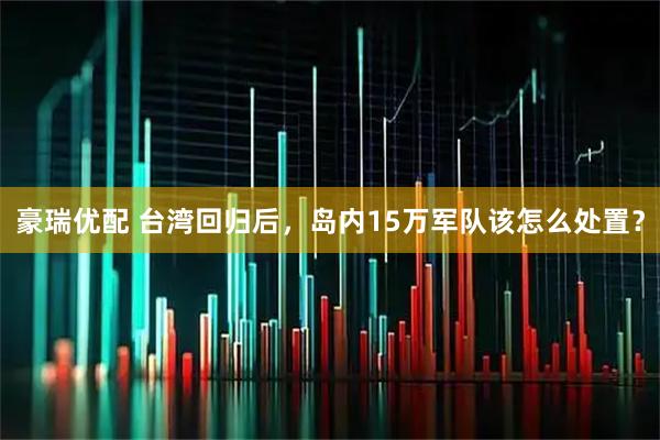 豪瑞优配 台湾回归后，岛内15万军队该怎么处置？