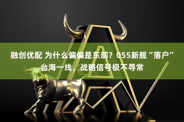 融创优配 为什么偏偏是东部？055新舰“落户”台海一线，战略信号极不寻常