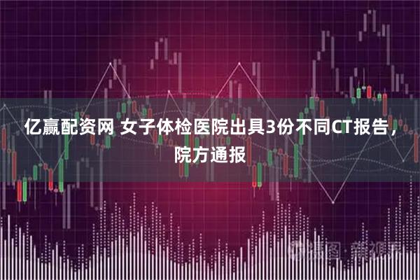 亿赢配资网 女子体检医院出具3份不同CT报告，院方通报