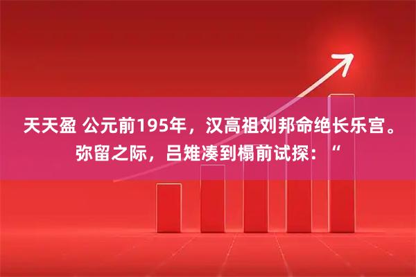 天天盈 公元前195年，汉高祖刘邦命绝长乐宫。弥留之际，吕雉凑到榻前试探：“