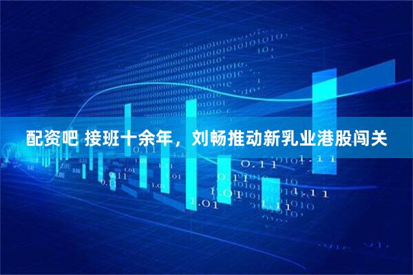配资吧 接班十余年，刘畅推动新乳业港股闯关