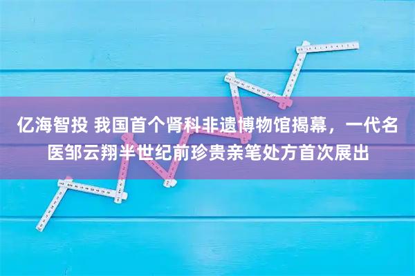 亿海智投 我国首个肾科非遗博物馆揭幕，一代名医邹云翔半世纪前珍贵亲笔处方首次展出