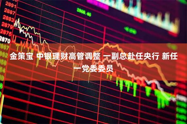 金策宝 中银理财高管调整 一副总赴任央行 新任一党委委员