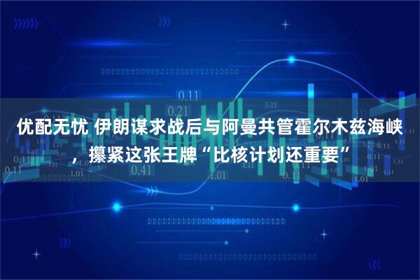 优配无忧 伊朗谋求战后与阿曼共管霍尔木兹海峡，攥紧这张王牌“比核计划还重要”
