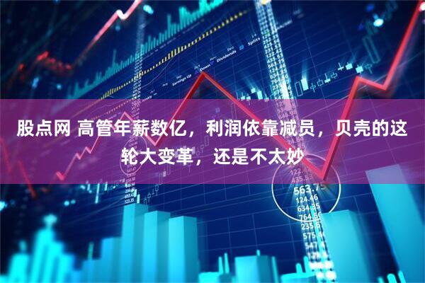 股点网 高管年薪数亿，利润依靠减员，贝壳的这轮大变革，还是不太妙
