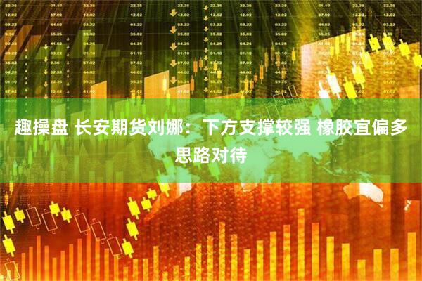 趣操盘 长安期货刘娜：下方支撑较强 橡胶宜偏多思路对待