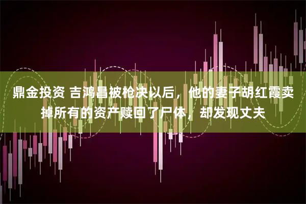 鼎金投资 吉鸿昌被枪决以后，他的妻子胡红霞卖掉所有的资产赎回了尸体，却发现丈夫