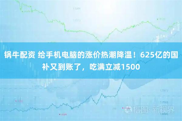锅牛配资 给手机电脑的涨价热潮降温！625亿的国补又到账了，吃满立减1500