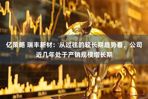 亿策略 瑞丰新材：从过往的较长期趋势看，公司近几年处于产销规模增长期