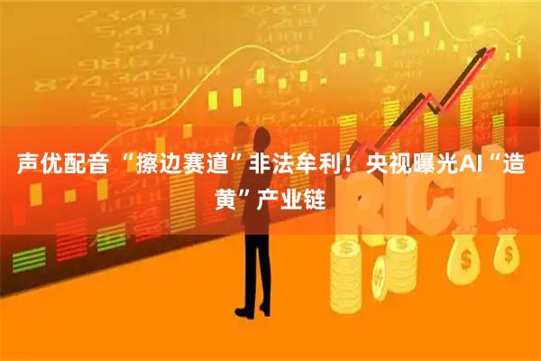 声优配音 “擦边赛道”非法牟利！央视曝光AI“造黄”产业链
