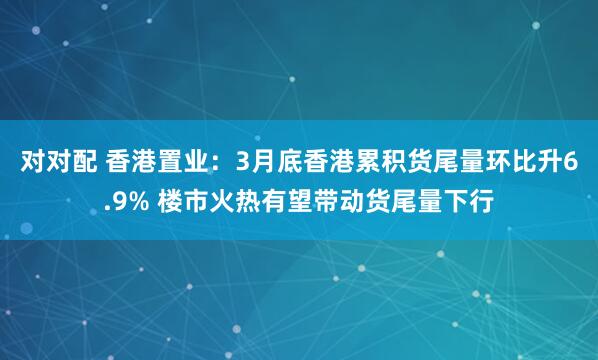对对配 香港置业：3月底香港累积货尾量环比升6.9% 楼市火热有望带动货尾量下行