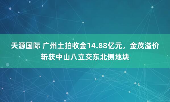 天源国际 广州土拍收金14.88亿元，金茂溢价斩获中山八立交东北侧地块
