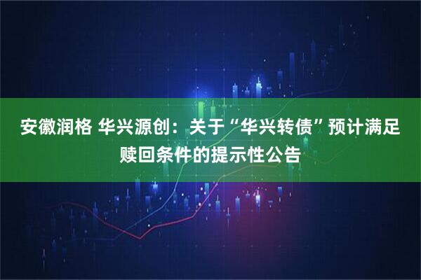 安徽润格 华兴源创：关于“华兴转债”预计满足赎回条件的提示性公告