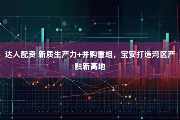 达人配资 新质生产力+并购重组，宝安打造湾区产融新高地