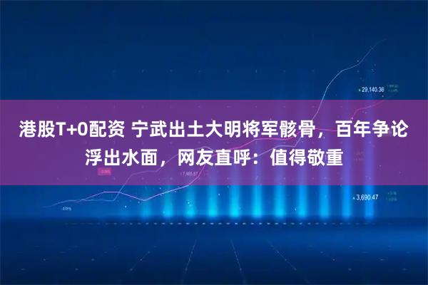 港股T+0配资 宁武出土大明将军骸骨，百年争论浮出水面，网友直呼：值得敬重