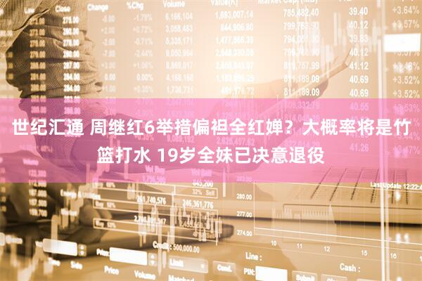 世纪汇通 周继红6举措偏袒全红婵？大概率将是竹篮打水 19岁全妹已决意退役