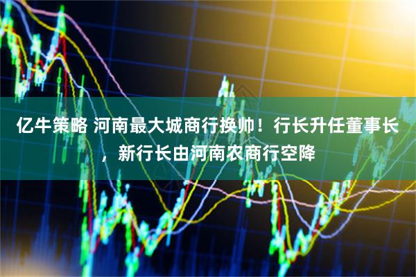 亿牛策略 河南最大城商行换帅！行长升任董事长，新行长由河南农商行空降