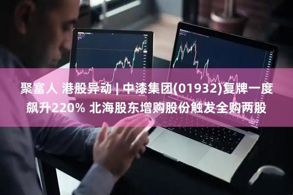 聚富人 港股异动 | 中漆集团(01932)复牌一度飙升220% 北海股东增购股份触发全购两股