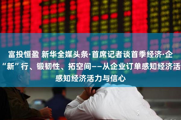 富投恒盈 新华全媒头条·首席记者谈首季经济·企业篇丨向“新”行、锻韧性、拓空间——从企业订单感知经济活力与信心
