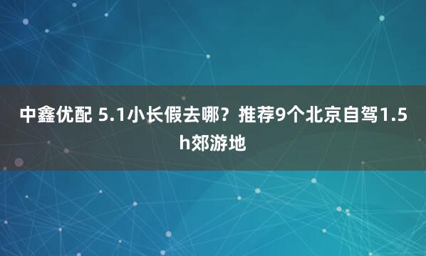 中鑫优配 5.1小长假去哪？推荐9个北京自驾1.5h郊游地