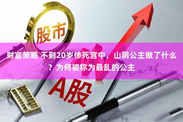 财富策略 不到20岁惨死宫中，山阴公主做了什么？为何被称为最乱的公主
