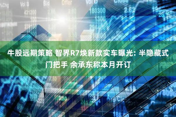 牛股远期策略 智界R7焕新款实车曝光: 半隐藏式门把手 余承东称本月开订