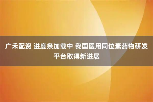 广禾配资 进度条加载中 我国医用同位素药物研发平台取得新进展