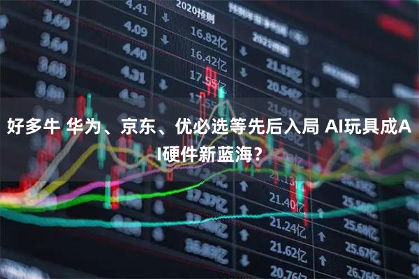 好多牛 华为、京东、优必选等先后入局 AI玩具成AI硬件新蓝海？