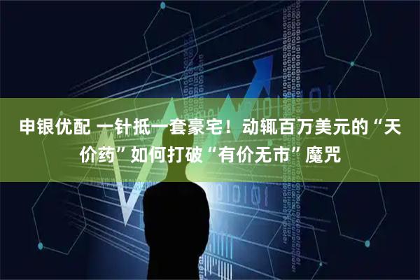 申银优配 一针抵一套豪宅!动辄百万美元的“天价药”如何打破“有价无市”魔咒