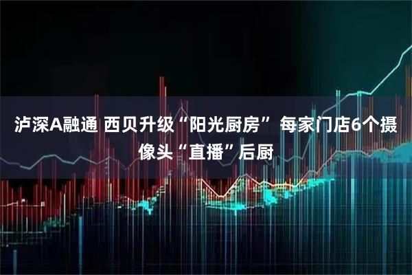 泸深A融通 西贝升级“阳光厨房” 每家门店6个摄像头“直播”后厨