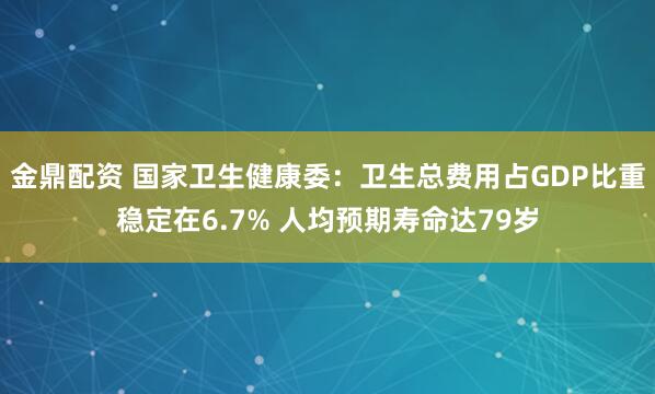 金鼎配资 国家卫生健康委：卫生总费用占GDP比重稳定在6.7% 人均预期寿命达79岁