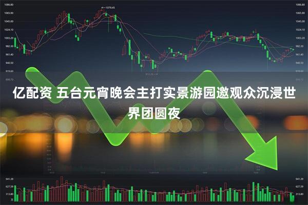 亿配资 五台元宵晚会主打实景游园　邀观众沉浸世界团圆夜