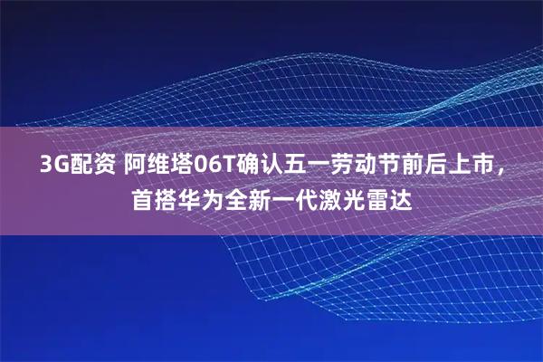 3G配资 阿维塔06T确认五一劳动节前后上市，首搭华为全新一代激光雷达
