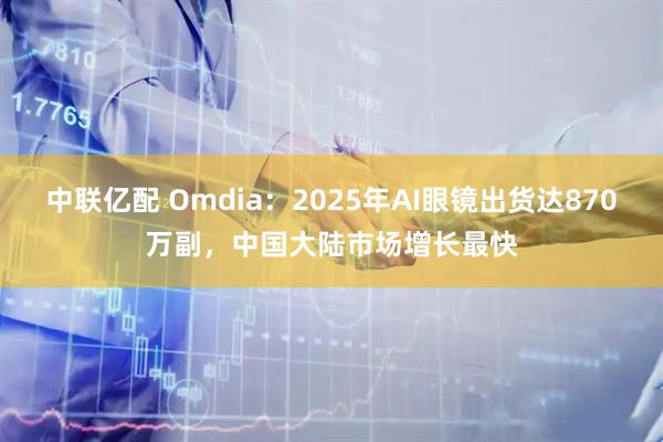中联亿配 Omdia：2025年AI眼镜出货达870万副，中国大陆市场增长最快
