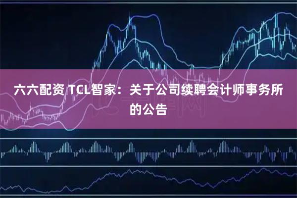 六六配资 TCL智家：关于公司续聘会计师事务所的公告