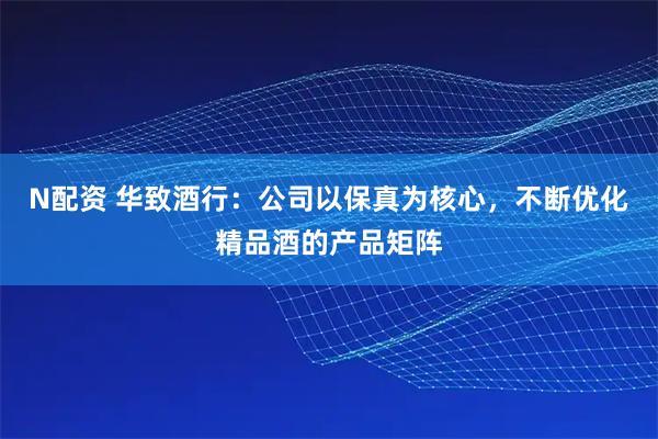 N配资 华致酒行：公司以保真为核心，不断优化精品酒的产品矩阵