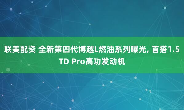 联美配资 全新第四代博越L燃油系列曝光, 首搭1.5TD Pro高功发动机