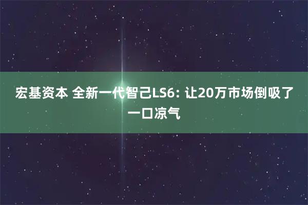 宏基资本 全新一代智己LS6: 让20万市场倒吸了一口凉气