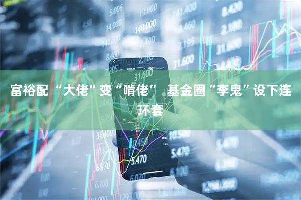 富裕配 “大佬”变“啃佬”  基金圈“李鬼”设下连环套