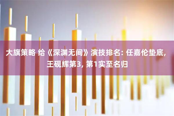 大旗策略 给《深渊无间》演技排名: 任嘉伦垫底, 王砚辉第3, 第1实至名归